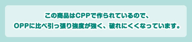 この商品はCPPで作られているので、OPPに比べひっぱり強度が強く、破れにくくなっています。