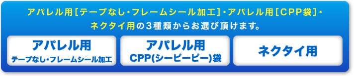 アパレル用[テープなし・フレームシール加工]・アパレル用[CPP袋]・ネクタイ用の3種類からお選び頂けます。