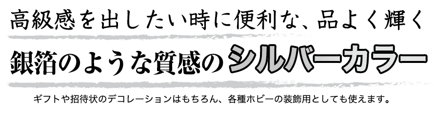 高級感を出したい時に便利な、品よく輝く銀箔のような質感のシルバーカラーです。